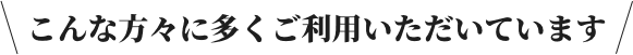 こんな方々に多くご利用いただいております